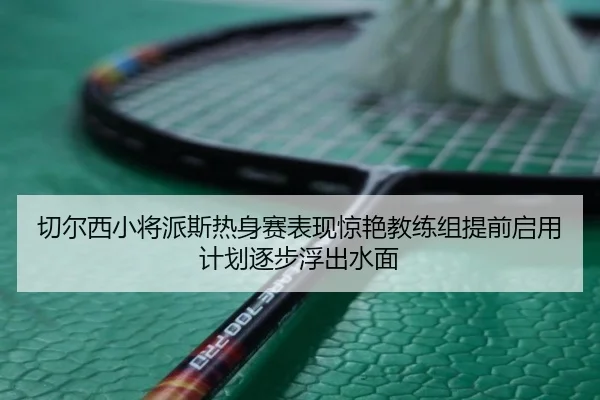 切尔西小将派斯热身赛表现惊艳教练组提前启用计划逐步浮出水面